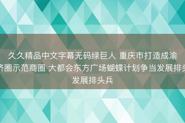 久久精品中文字幕无码绿巨人 重庆市打造成渝经济圈示范商圈 大都会东方广场蝴蝶计划争当发展排头兵