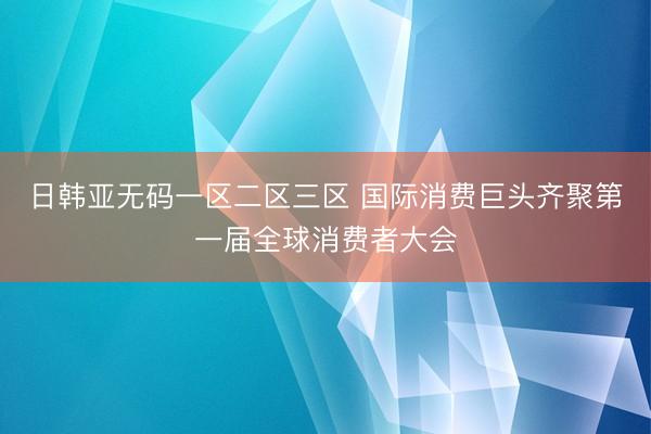 日韩亚无码一区二区三区 国际消费巨头齐聚第一届全球消费者大会