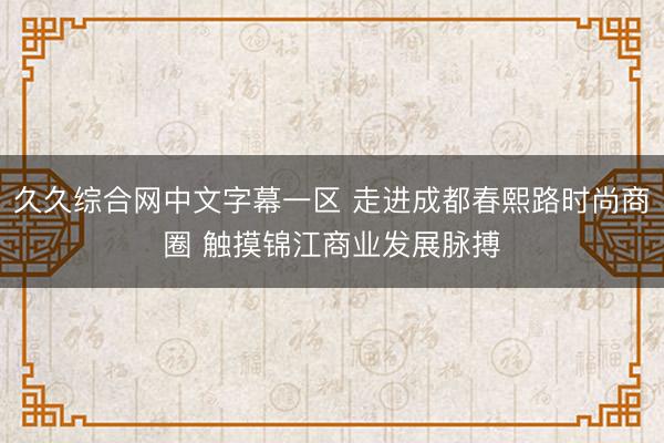 久久综合网中文字幕一区 走进成都春熙路时尚商圈 触摸锦江商业发展脉搏