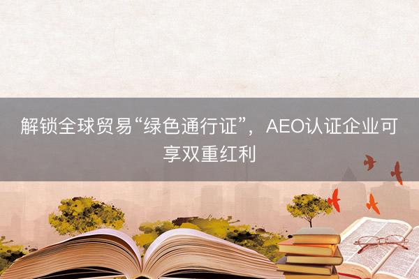 解锁全球贸易“绿色通行证”，AEO认证企业可享双重红利