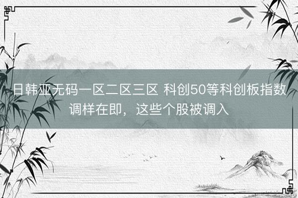 日韩亚无码一区二区三区 科创50等科创板指数调样在即，这些个股被调入