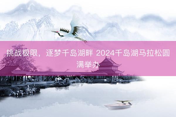 挑战极限，逐梦千岛湖畔 2024千岛湖马拉松圆满举办