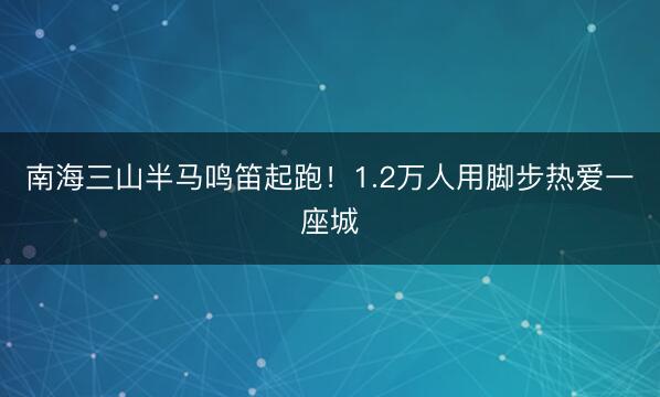 南海三山半马鸣笛起跑！1.2万人用脚步热爱一座城