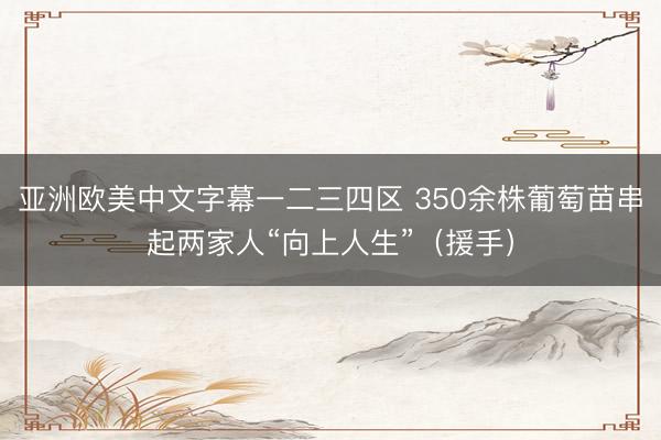 亚洲欧美中文字幕一二三四区 350余株葡萄苗串起两家人“向上人生”（援手）