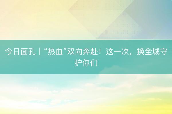 今日面孔｜“热血”双向奔赴！这一次，换全城守护你们
