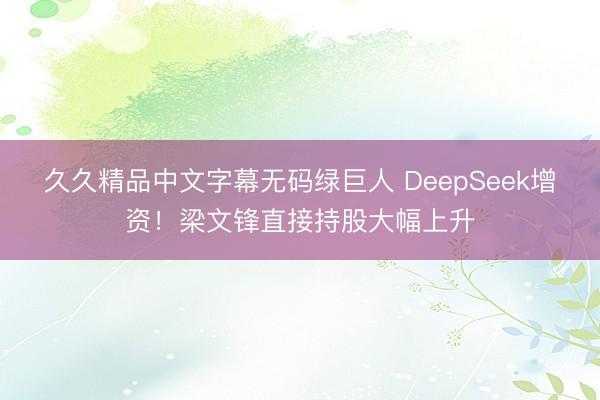 久久精品中文字幕无码绿巨人 DeepSeek增资！梁文锋直接持股大幅上升