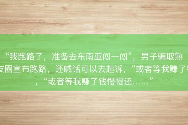 “我跑路了，准备去东南亚闯一闯”，男子骗取熟人350万后朋友圈宣布跑路，还喊话可以去起诉，“或者等我赚了钱慢慢还……”