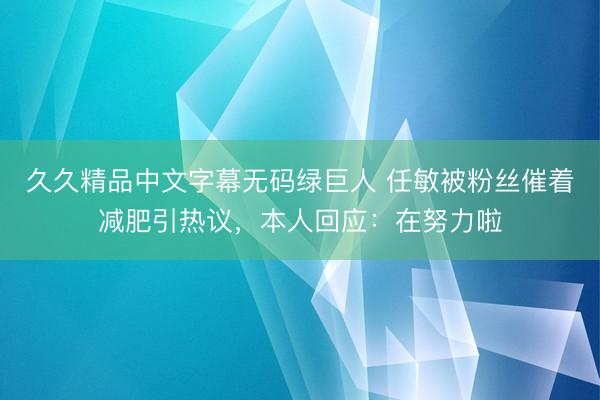 久久精品中文字幕无码绿巨人 任敏被粉丝催着减肥引热议，本人回应：在努力啦