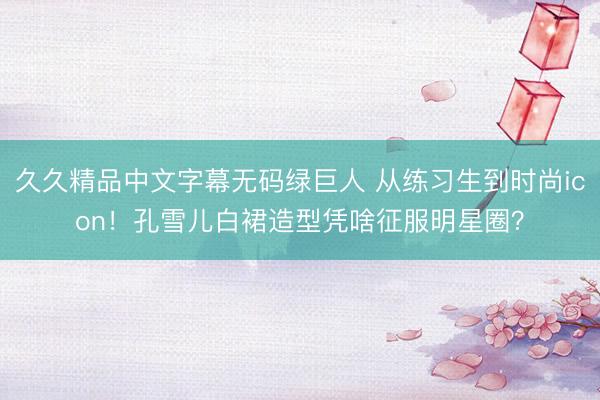 久久精品中文字幕无码绿巨人 从练习生到时尚icon！孔雪儿白裙造型凭啥征服明星圈？