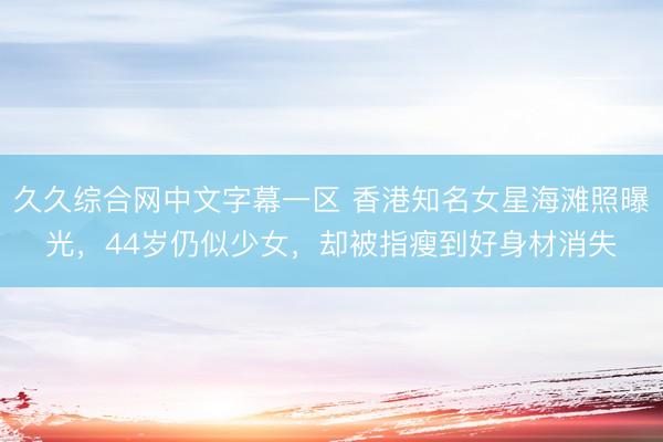 久久综合网中文字幕一区 香港知名女星海滩照曝光，44岁仍似少女，却被指瘦到好身材消失