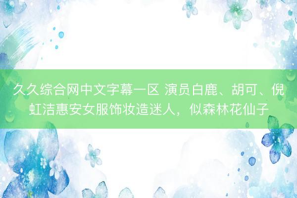 久久综合网中文字幕一区 演员白鹿、胡可、倪虹洁惠安女服饰妆造迷人，似森林花仙子