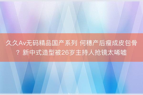 久久Av无码精品国产系列 何穗产后瘦成皮包骨？新中式造型被26岁主持人抢镜太唏嘘