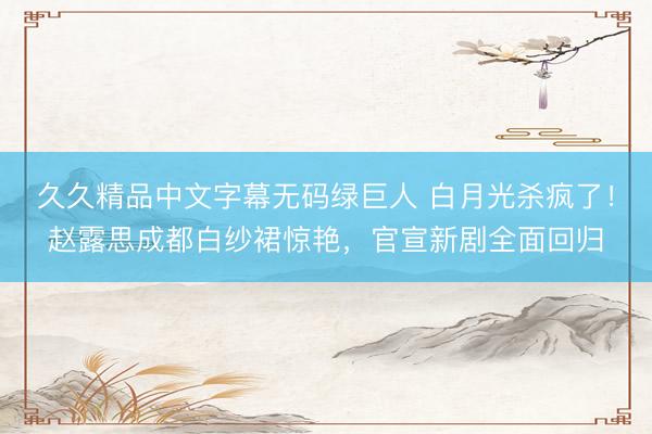久久精品中文字幕无码绿巨人 白月光杀疯了！赵露思成都白纱裙惊艳，官宣新剧全面回归