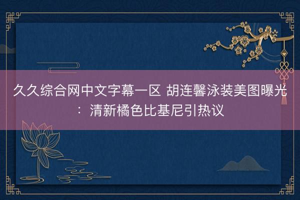 久久综合网中文字幕一区 胡连馨泳装美图曝光：清新橘色比基尼引热议