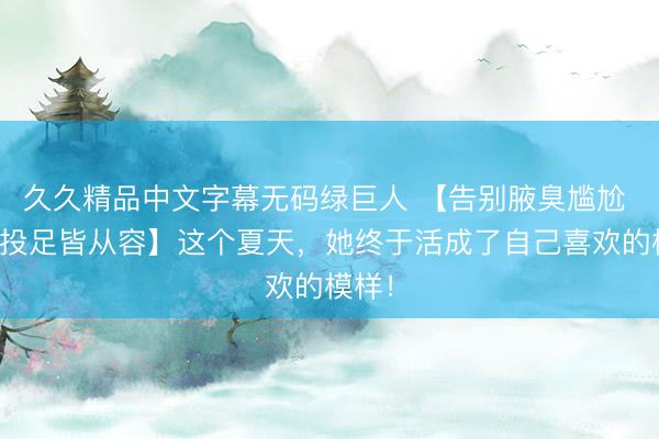 久久精品中文字幕无码绿巨人 【告别腋臭尴尬 举手投足皆从容】这个夏天，她终于活成了自己喜欢的模样！