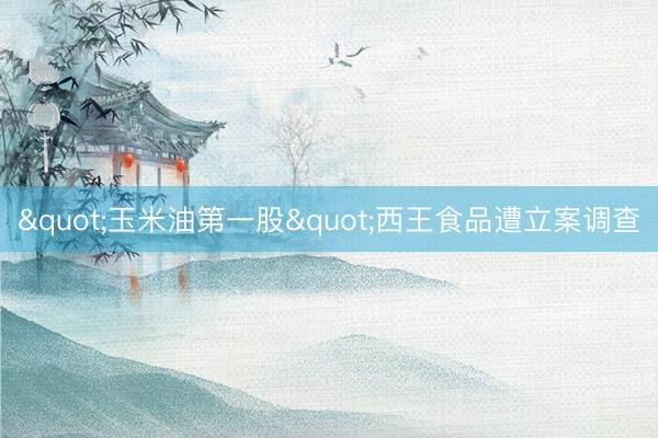 "玉米油第一股"西王食品遭立案调查