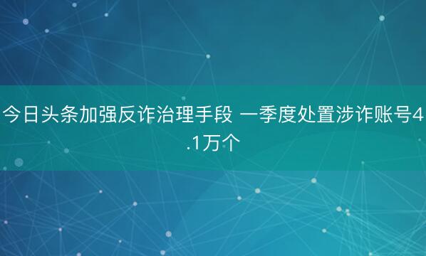 今日头条加强反诈治理手段 一季度处置涉诈账号4.1万个