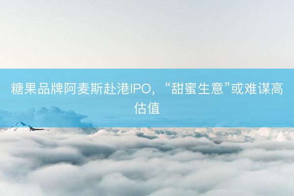 糖果品牌阿麦斯赴港IPO，“甜蜜生意”或难谋高估值