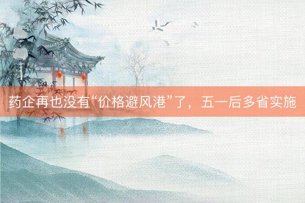 药企再也没有“价格避风港”了，五一后多省实施