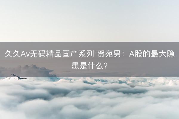 久久Av无码精品国产系列 贺宛男：A股的最大隐患是什么？