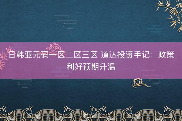 日韩亚无码一区二区三区 道达投资手记：政策利好预期升温