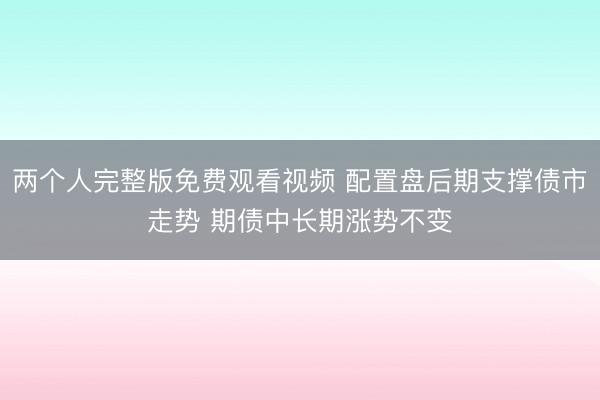 两个人完整版免费观看视频 配置盘后期支撑债市走势 期债中长期涨势不变