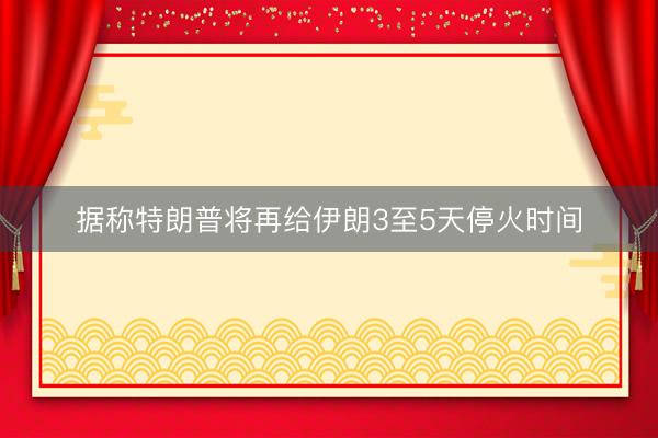 据称特朗普将再给伊朗3至5天停火时间
