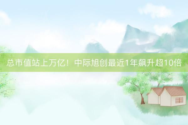 总市值站上万亿！中际旭创最近1年飙升超10倍