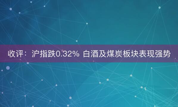 收评：沪指跌0.32% 白酒及煤炭板块表现强势