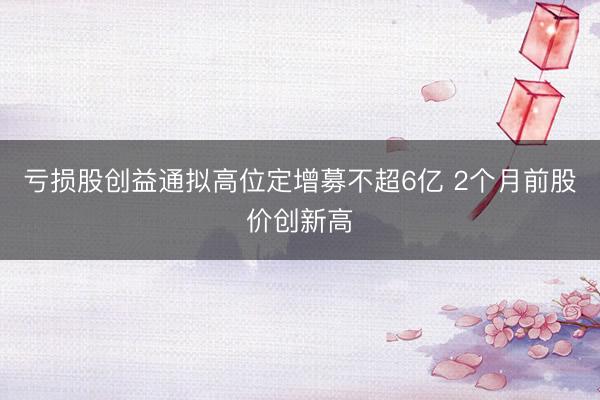 亏损股创益通拟高位定增募不超6亿 2个月前股价创新高
