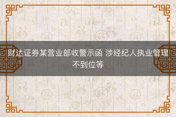财达证券某营业部收警示函 涉经纪人执业管理不到位等
