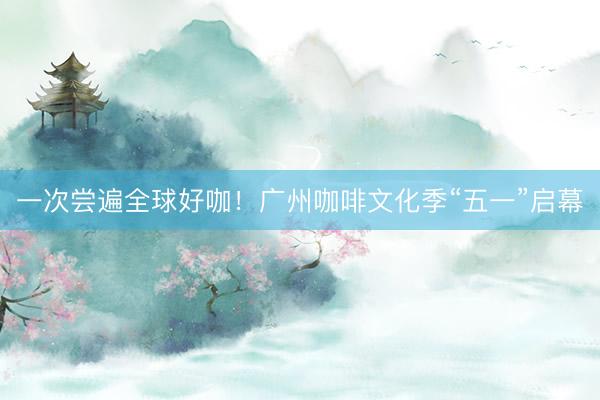 一次尝遍全球好咖！广州咖啡文化季“五一”启幕