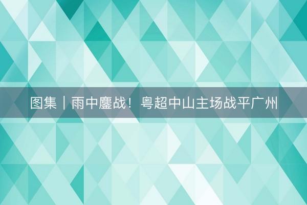 图集｜雨中鏖战！粤超中山主场战平广州
