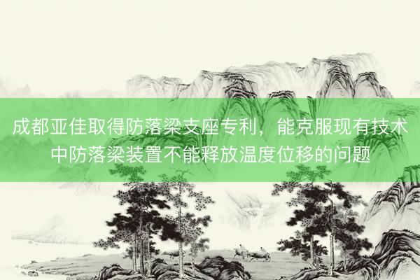 成都亚佳取得防落梁支座专利，能克服现有技术中防落梁装置不能释放温度位移的问题