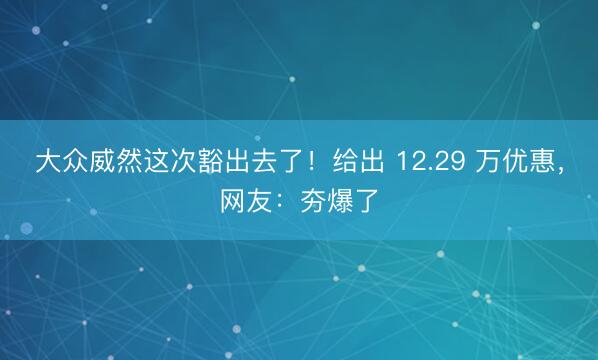 大众威然这次豁出去了！给出 12.29 万优惠，网友：夯爆了