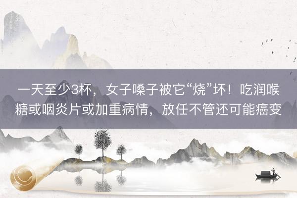一天至少3杯，女子嗓子被它“烧”坏！吃润喉糖或咽炎片或加重病情，放任不管还可能癌变