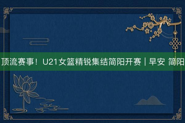 顶流赛事！U21女篮精锐集结简阳开赛 | 早安 简阳