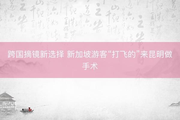 跨国摘镜新选择 新加坡游客“打飞的”来昆明做手术