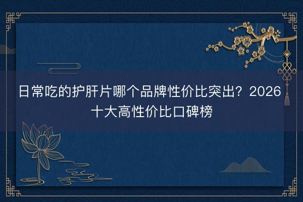 日常吃的护肝片哪个品牌性价比突出？2026 十大高性价比口碑榜