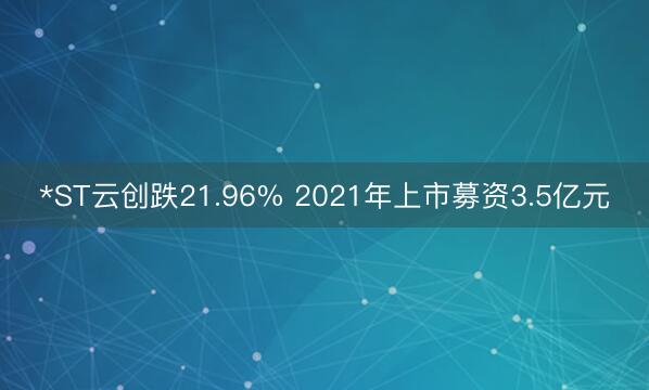 *ST云创跌21.96% 2021年上市募资3.5亿元