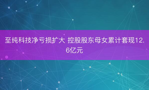 至纯科技净亏损扩大 控股股东母女累计套现12.6亿元