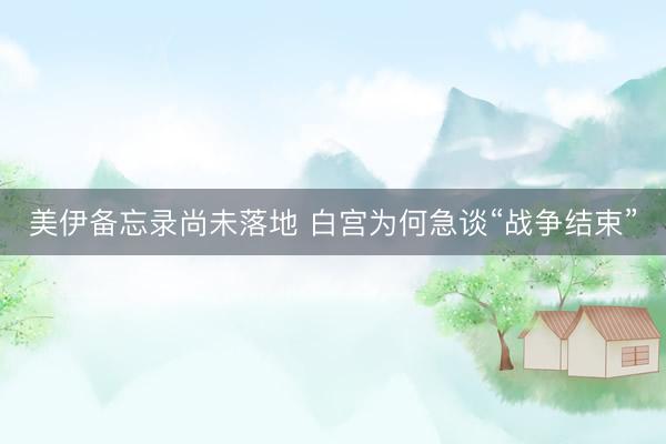 美伊备忘录尚未落地 白宫为何急谈“战争结束”