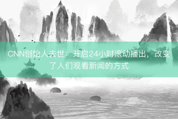 CNN创始人去世：开启24小时滚动播出，改变了人们观看新闻的方式