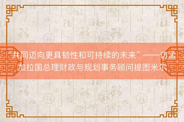 “共同迈向更具韧性和可持续的未来” ——访孟加拉国总理财政与规划事务顾问提图米尔