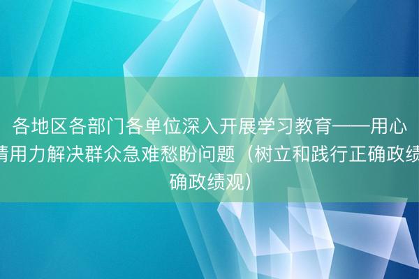 各地区各部门各单位深入开展学习教育——用心用情用力解决群众急难愁盼问题（树立和践行正确政绩观）