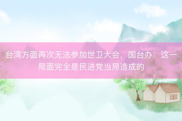 台湾方面再次无法参加世卫大会，国台办：这一局面完全是民进党当局造成的