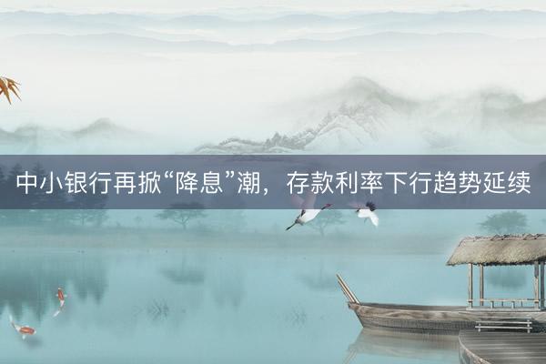 中小银行再掀“降息”潮，存款利率下行趋势延续