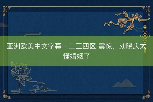 亚洲欧美中文字幕一二三四区 震惊，刘晓庆太懂婚姻了
