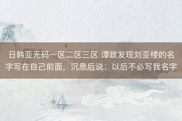 日韩亚无码一区二区三区 谭政发现刘亚楼的名字写在自己前面，沉思后说：以后不必写我名字
