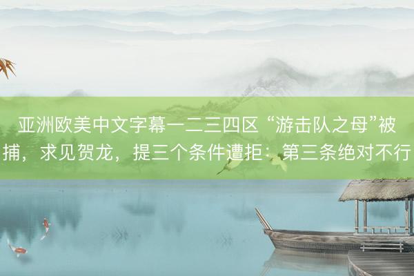 亚洲欧美中文字幕一二三四区 “游击队之母”被捕，求见贺龙，提三个条件遭拒：第三条绝对不行